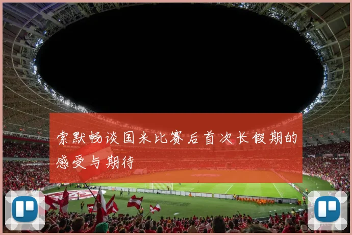 索默畅谈国米比赛后首次长假期的感受与期待