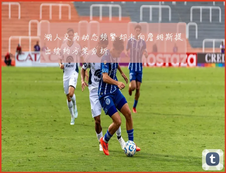 湖人交易动态频繁却未向詹姆斯提出续约方案分析