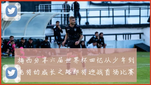 梅西分享六届世界杯回忆从少年到老将的成长之路即将迎战首场比赛